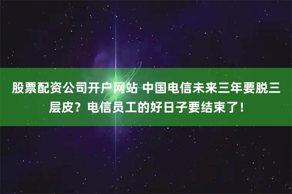 股票配资公司开户网站 中国电信未来三年要脱三层皮？电信员工的好日子要结束了！