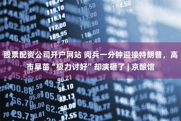 股票配资公司开户网站 阅兵一分钟迎接特朗普，高市早苗“极力讨好”却演砸了 | 京酿馆