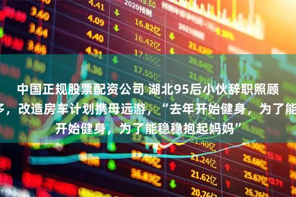 中国正规股票配资公司 湖北95后小伙辞职照顾瘫痪母亲三年多，改造房车计划携母远游，“去年开始健身，为了能稳稳抱起妈妈”