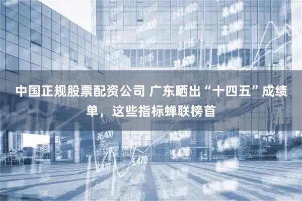 中国正规股票配资公司 广东晒出“十四五”成绩单，这些指标蝉联榜首
