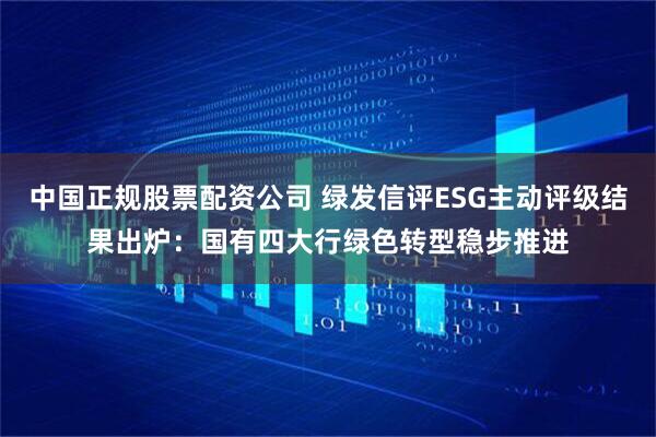 中国正规股票配资公司 绿发信评ESG主动评级结果出炉：国有四大行绿色转型稳步推进