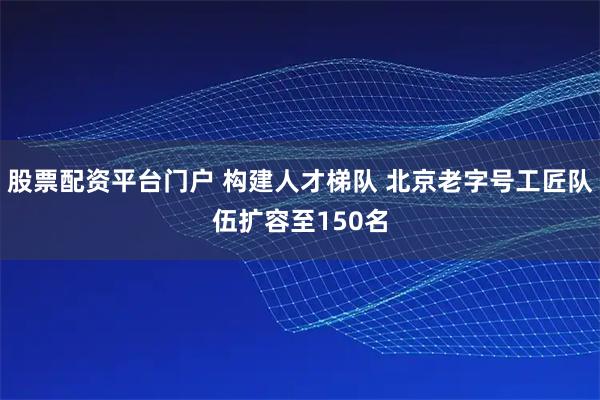 股票配资平台门户 构建人才梯队 北京老字号工匠队伍扩容至150名
