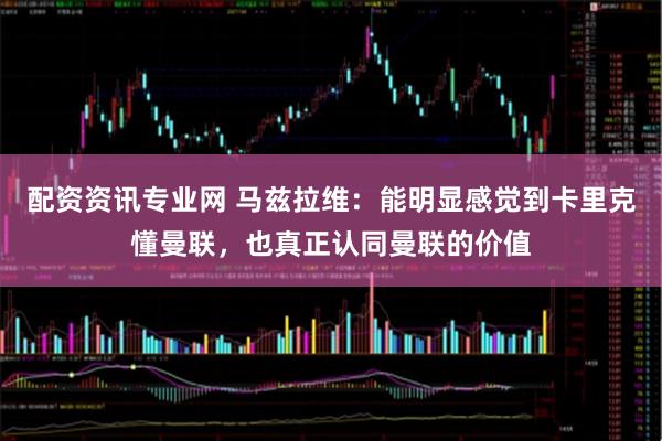 配资资讯专业网 马兹拉维：能明显感觉到卡里克懂曼联，也真正认同曼联的价值