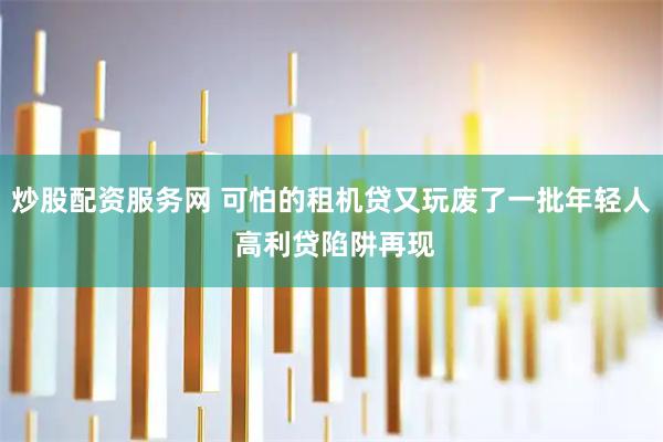 炒股配资服务网 可怕的租机贷又玩废了一批年轻人 高利贷陷阱再现