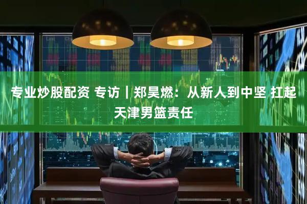 专业炒股配资 专访｜郑昊燃：从新人到中坚 扛起天津男篮责任