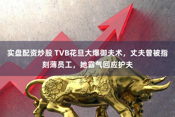 实盘配资炒股 TVB花旦大爆御夫术，丈夫曾被指刻薄员工，她霸气回应护夫