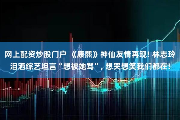 网上配资炒股门户 《康熙》神仙友情再现! 林志玲泪洒综艺坦言“想被她骂”, 想哭想笑我们都在!