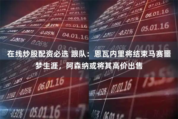 在线炒股配资必选 跟队：恩瓦内里将结束马赛噩梦生涯，阿森纳或将其高价出售