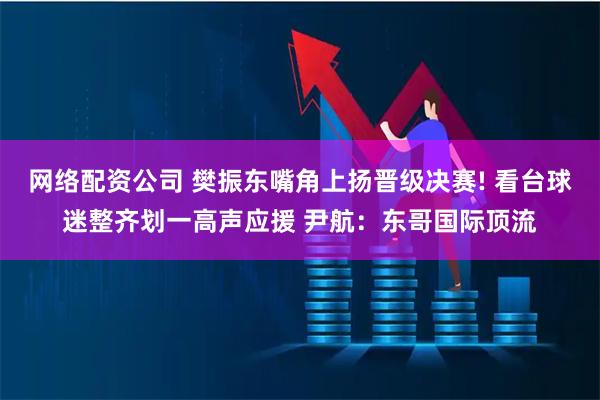 网络配资公司 樊振东嘴角上扬晋级决赛! 看台球迷整齐划一高声应援 尹航：东哥国际顶流