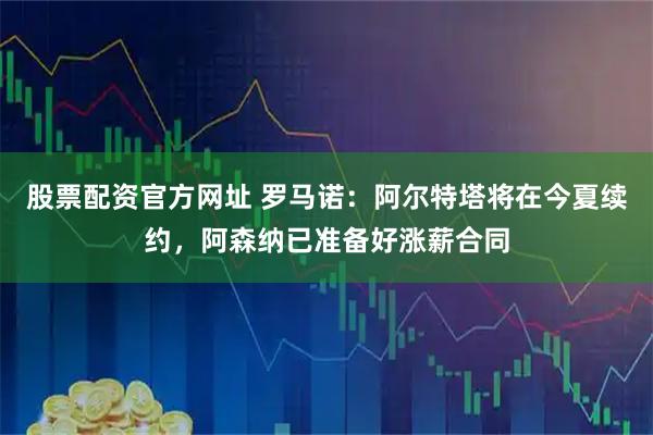 股票配资官方网址 罗马诺：阿尔特塔将在今夏续约，阿森纳已准备好涨薪合同