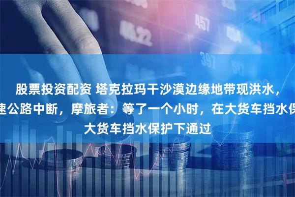 股票投资配资 塔克拉玛干沙漠边缘地带现洪水，致多段高速公路中断，摩旅者：等了一个小时，在大货车挡水保护下通过