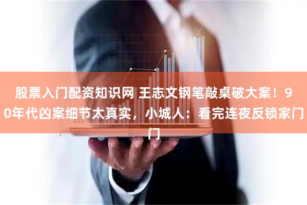 股票入门配资知识网 王志文钢笔敲桌破大案！90年代凶案细节太真实，小城人：看完连夜反锁家门