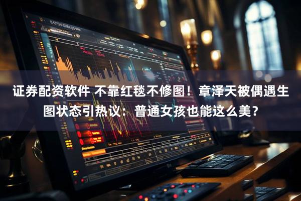 证券配资软件 不靠红毯不修图！章泽天被偶遇生图状态引热议：普通女孩也能这么美？