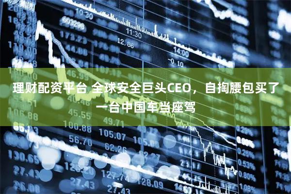 理财配资平台 全球安全巨头CEO，自掏腰包买了一台中国车当座驾