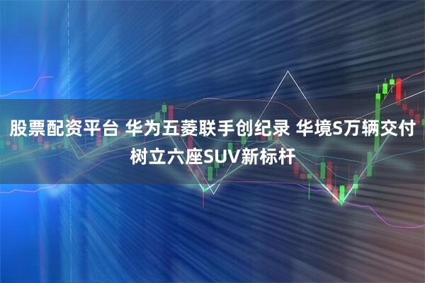 股票配资平台 华为五菱联手创纪录 华境S万辆交付树立六座SUV新标杆