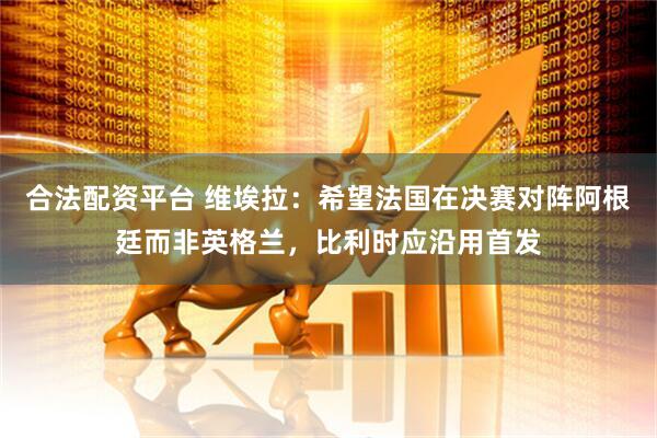 合法配资平台 维埃拉：希望法国在决赛对阵阿根廷而非英格兰，比利时应沿用首发