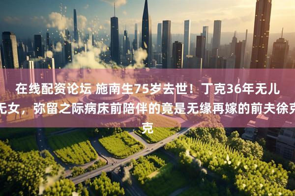 在线配资论坛 施南生75岁去世！丁克36年无儿无女，弥留之际病床前陪伴的竟是无缘再嫁的前夫徐克