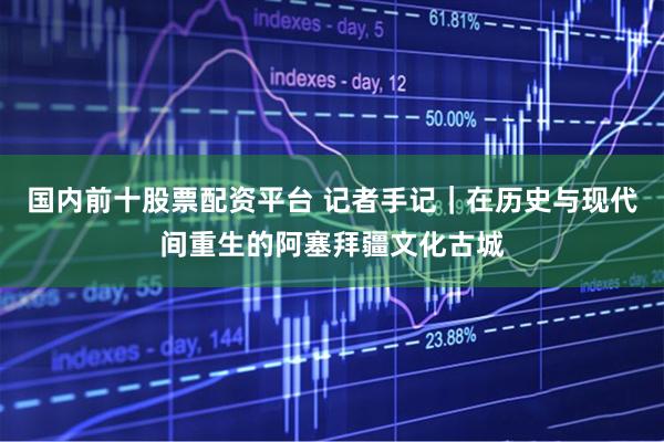 国内前十股票配资平台 记者手记｜在历史与现代间重生的阿塞拜疆文化古城