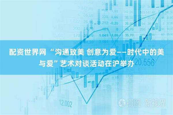 配资世界网 “沟通致美 创意为爱——时代中的美与爱”艺术对谈活动在沪举办