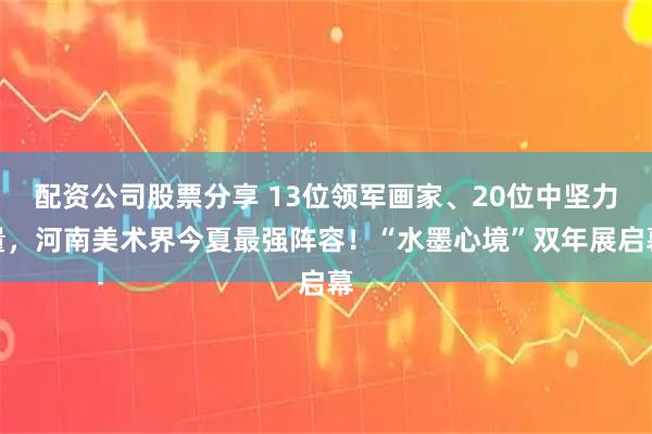 配资公司股票分享 13位领军画家、20位中坚力量，河南美术界今夏最强阵容！“水墨心境”双年展启幕