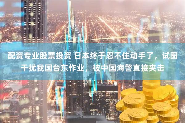配资专业股票投资 日本终于忍不住动手了，试图干扰我国台东作业，被中国海警直接夹击